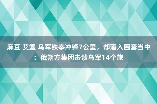 麻豆 艾鲤 乌军铁拳冲锋7公里，却落入圈套当中：俄朔方集团击溃乌军14个旅