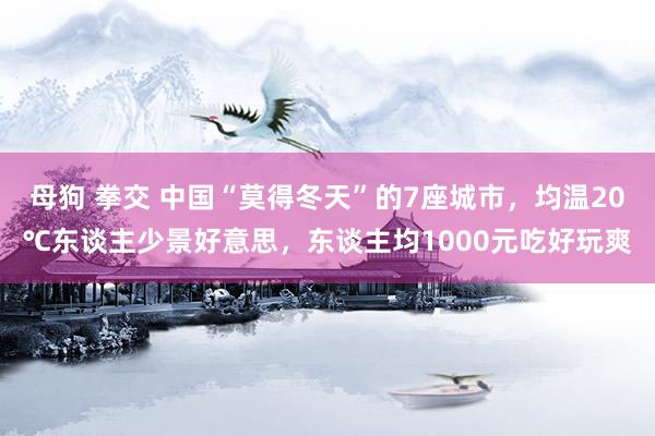 母狗 拳交 中国“莫得冬天”的7座城市，均温20℃东谈主少景好意思，东谈主均1000元吃好玩爽