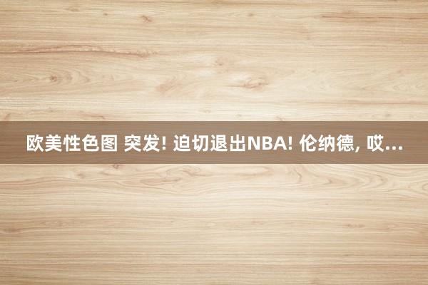 欧美性色图 突发! 迫切退出NBA! 伦纳德， 哎...