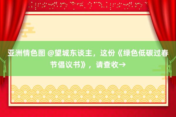 亚洲情色图 @望城东谈主，这份《绿色低碳过春节倡议书》，请查收→