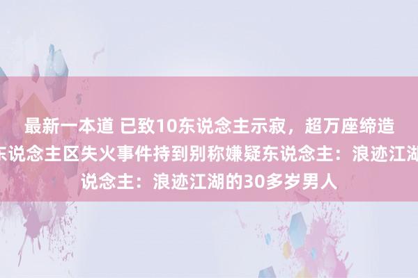 最新一本道 已致10东说念主示寂，超万座缔造被毁！加州富东说念主区失火事件持到别称嫌疑东说念主：浪迹江湖的30多岁男