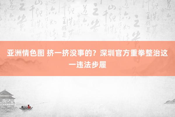 亚洲情色图 挤一挤没事的？深圳官方重拳整治这一违法步履