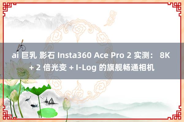 ai 巨乳 影石 Insta360 Ace Pro 2 实测： 8K + 2 倍光变 + I-Log 的旗舰畅通相机