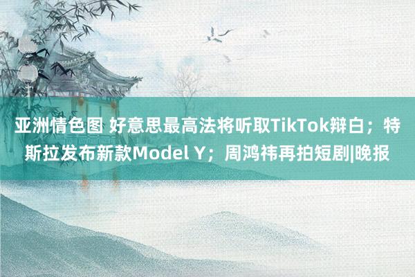 亚洲情色图 好意思最高法将听取TikTok辩白；特斯拉发布新款Model Y；周鸿祎再拍短剧|晚报