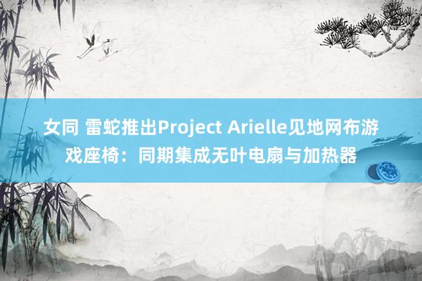 女同 雷蛇推出Project Arielle见地网布游戏座椅：同期集成无叶电扇与加热器