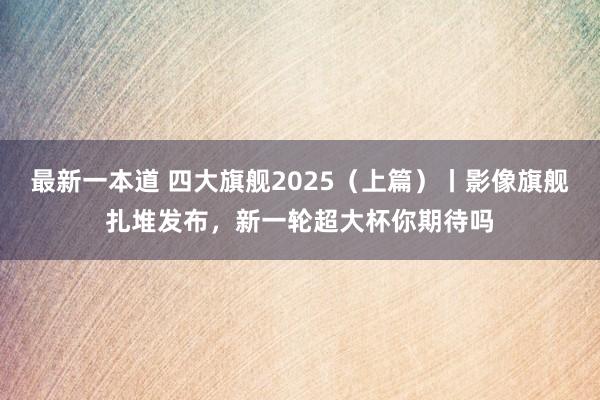 最新一本道 四大旗舰2025（上篇）丨影像旗舰扎堆发布，新一轮超大杯你期待吗