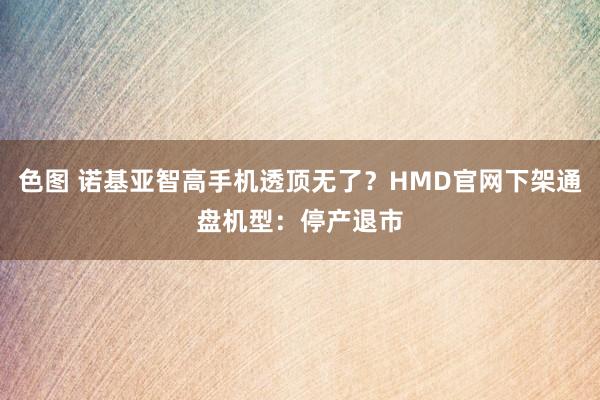 色图 诺基亚智高手机透顶无了？HMD官网下架通盘机型：停产退市