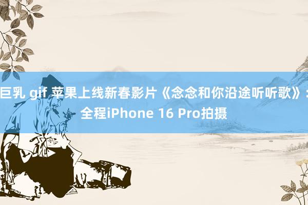 巨乳 gif 苹果上线新春影片《念念和你沿途听听歌》：全程iPhone 16 Pro拍摄