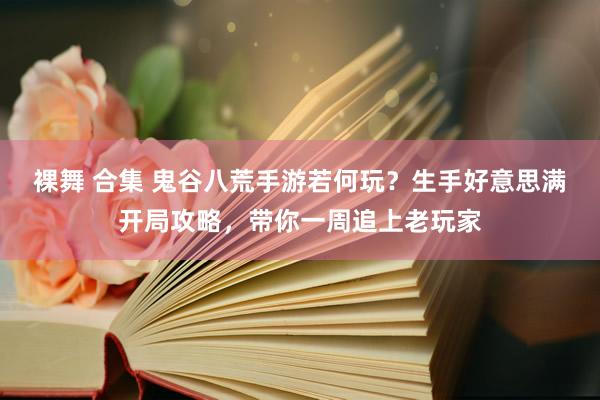 裸舞 合集 鬼谷八荒手游若何玩？生手好意思满开局攻略，带你一周追上老玩家