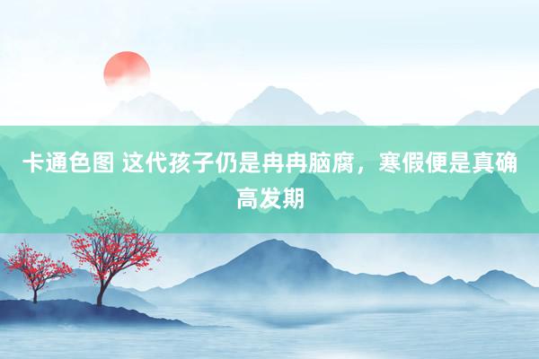 卡通色图 这代孩子仍是冉冉脑腐，寒假便是真确高发期