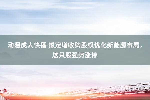 动漫成人快播 拟定增收购股权优化新能源布局，这只股强势涨停