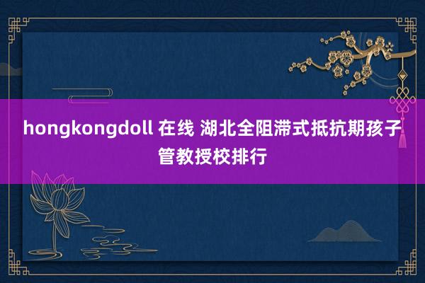 hongkongdoll 在线 湖北全阻滞式抵抗期孩子管教授校排行