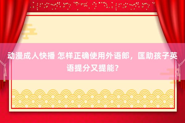 动漫成人快播 怎样正确使用外语郎，匡助孩子英语提分又提能？