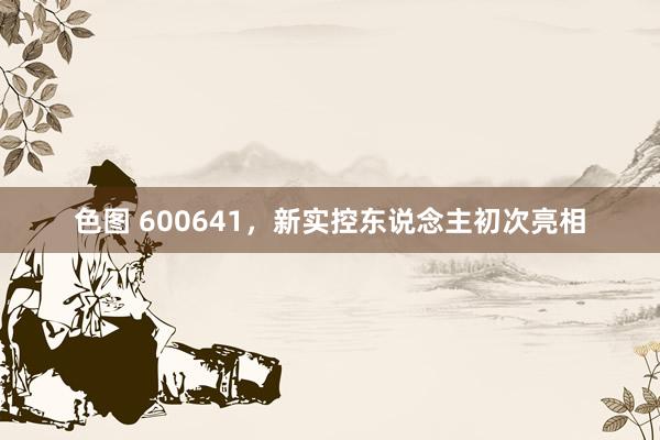 色图 600641，新实控东说念主初次亮相