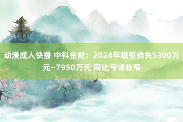 动漫成人快播 中科金财：2024年瞻望损失5300万元—7950万元 同比亏幅收窄