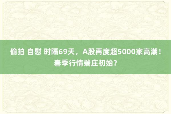 偷拍 自慰 时隔69天，A股再度超5000家高潮！春季行情端庄初始？