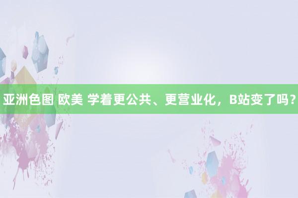 亚洲色图 欧美 学着更公共、更营业化，B站变了吗？