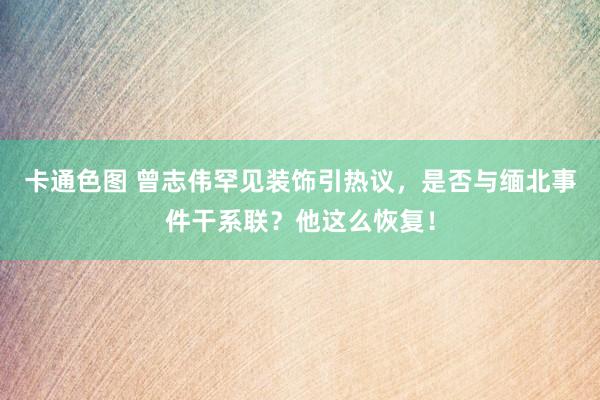 卡通色图 曾志伟罕见装饰引热议，是否与缅北事件干系联？他这么恢复！