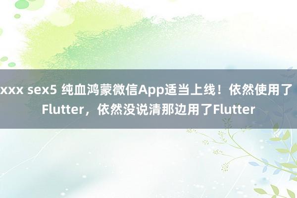 xxx sex5 纯血鸿蒙微信App适当上线！依然使用了 Flutter，依然没说清那边用了Flutter