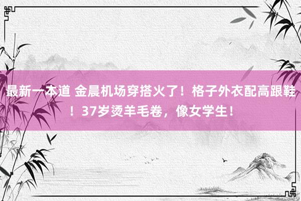 最新一本道 金晨机场穿搭火了！格子外衣配高跟鞋！37岁烫羊毛卷，像女学生！