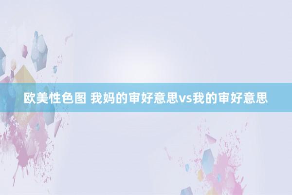 欧美性色图 我妈的审好意思vs我的审好意思