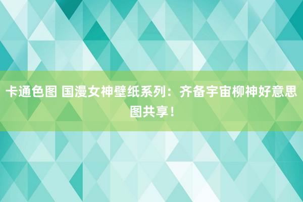 卡通色图 国漫女神壁纸系列：齐备宇宙柳神好意思图共享！