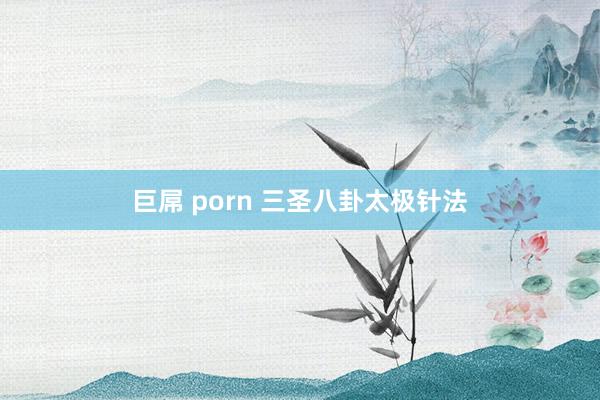 巨屌 porn 三圣八卦太极针法