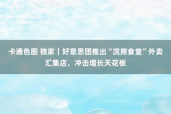 卡通色图 独家｜好意思团推出“浣熊食堂”外卖汇集店，冲击增长天花板