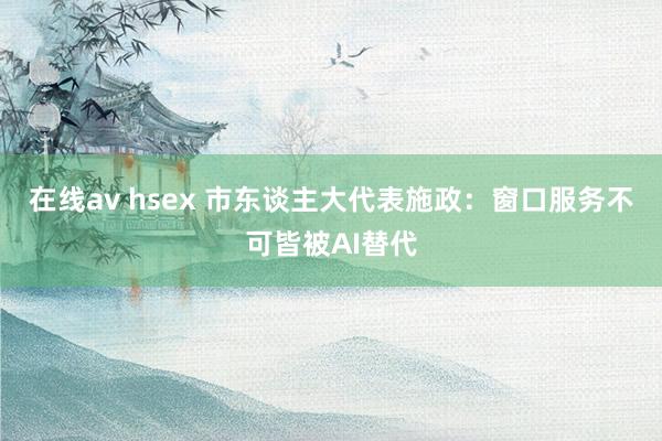 在线av hsex 市东谈主大代表施政：窗口服务不可皆被AI替代