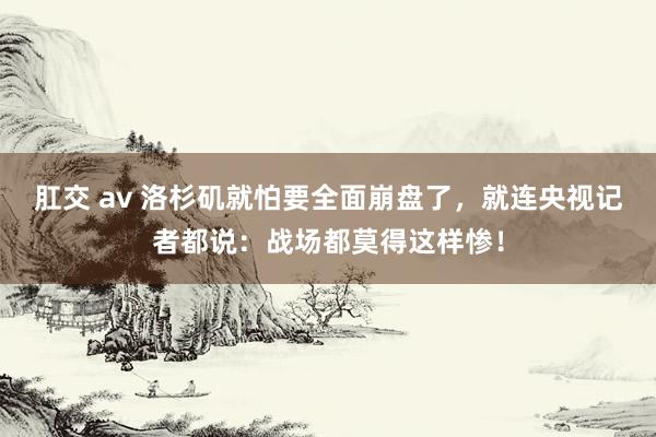 肛交 av 洛杉矶就怕要全面崩盘了，就连央视记者都说：战场都莫得这样惨！