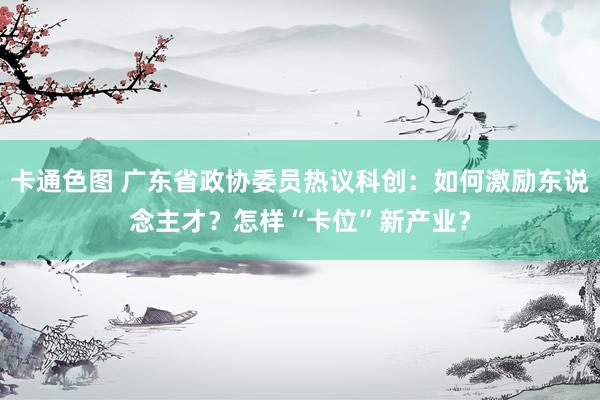 卡通色图 广东省政协委员热议科创：如何激励东说念主才？怎样“卡位”新产业？