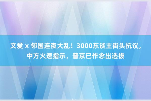 文爱 x 邻国连夜大乱！3000东谈主街头抗议，中方火速指示，普京已作念出选拔