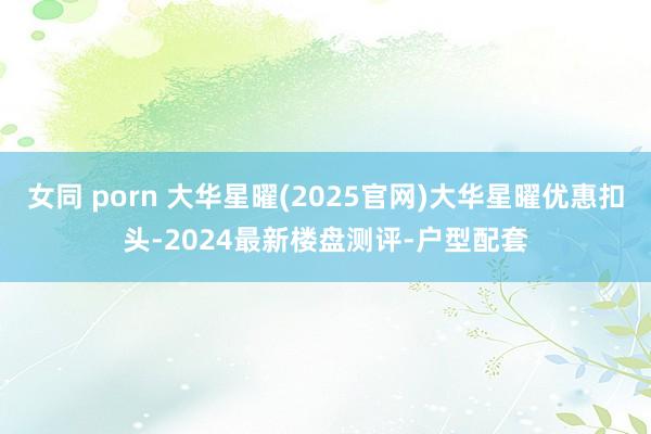 女同 porn 大华星曜(2025官网)大华星曜优惠扣头-2024最新楼盘测评-户型配套