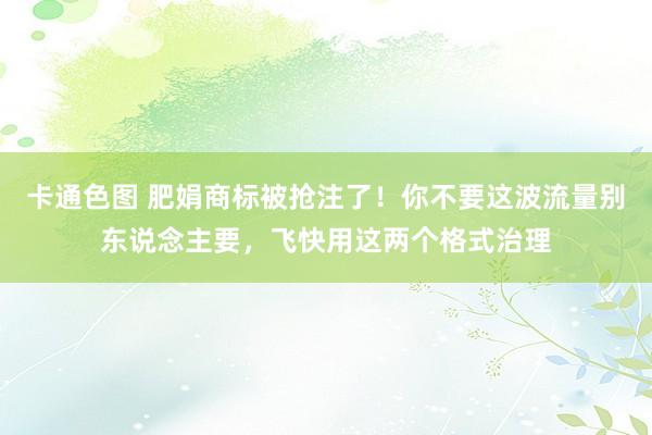 卡通色图 肥娟商标被抢注了！你不要这波流量别东说念主要，飞快用这两个格式治理