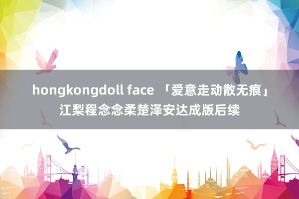 hongkongdoll face 「爱意走动散无痕」江梨程念念柔楚泽安达成版后续