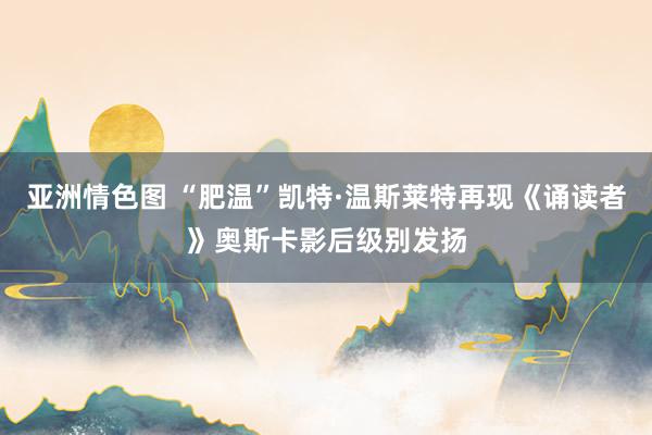 亚洲情色图 “肥温”凯特·温斯莱特再现《诵读者》奥斯卡影后级别发扬