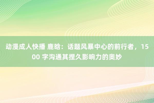 动漫成人快播 鹿晗：话题风暴中心的前行者，1500 字沟通其捏久影响力的奥妙