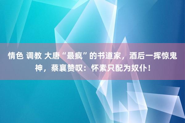 情色 调教 大唐“最疯”的书道家，酒后一挥惊鬼神，蔡襄赞叹：怀素只配为奴仆！