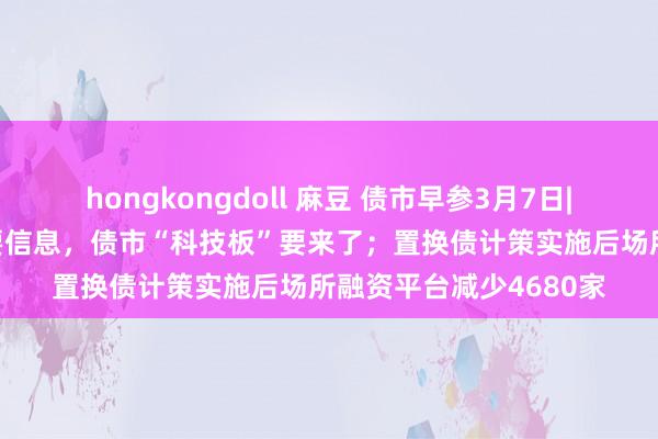 hongkongdoll 麻豆 债市早参3月7日| 多部委发布会开释首要信息，债市“科技板”要来了；置换债计策实施后