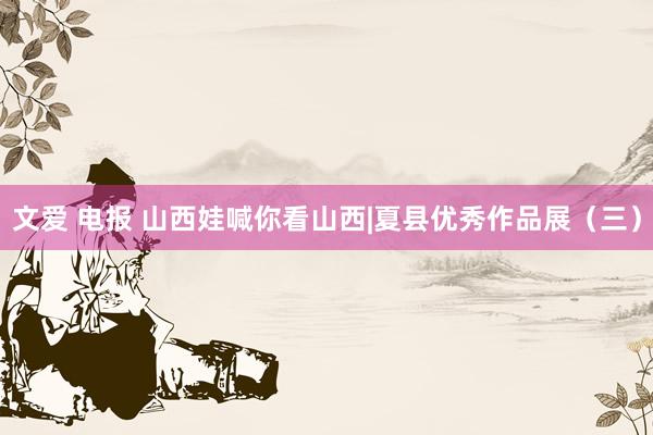 文爱 电报 山西娃喊你看山西|夏县优秀作品展（三）