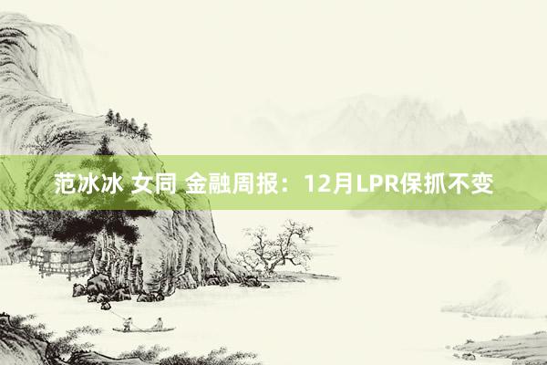 范冰冰 女同 金融周报：12月LPR保抓不变