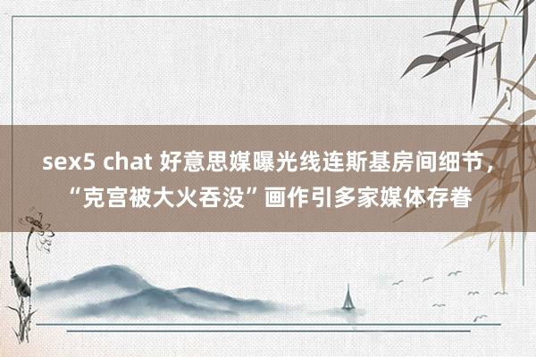 sex5 chat 好意思媒曝光线连斯基房间细节，“克宫被大火吞没”画作引多家媒体存眷