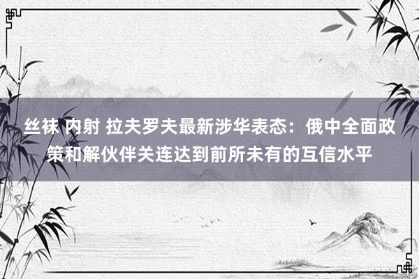 丝袜 内射 拉夫罗夫最新涉华表态：俄中全面政策和解伙伴关连达到前所未有的互信水平