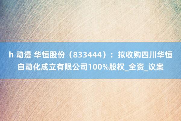 h 动漫 华恒股份（833444）：拟收购四川华恒自动化成立有限公司100%股权_全资_议案