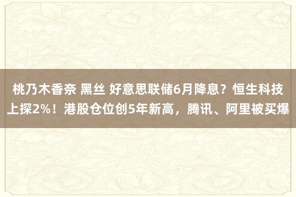 桃乃木香奈 黑丝 好意思联储6月降息？恒生科技上探2%！港股仓位创5年新高，腾讯、阿里被买爆