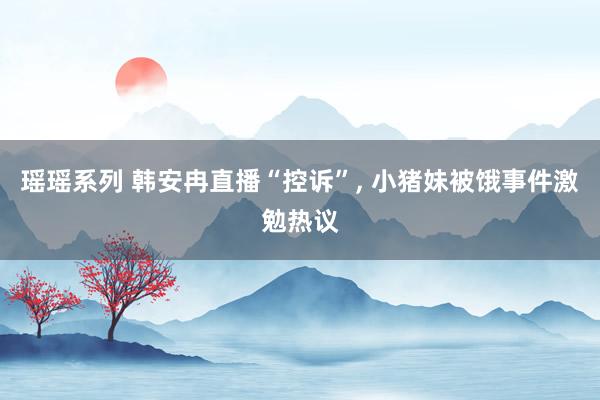 瑶瑶系列 韩安冉直播“控诉”, 小猪妹被饿事件激勉热议